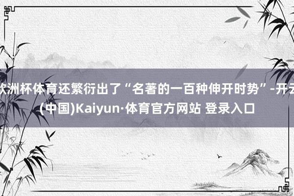 欧洲杯体育还繁衍出了“名著的一百种伸开时势”-开云(中国)Kaiyun·体育官方网站 登录入口
