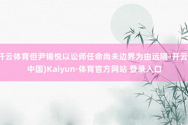 开云体育但尹锡悦以讼师任命尚未边界为由远隔-开云(中国)Kaiyun·体育官方网站 登录入口