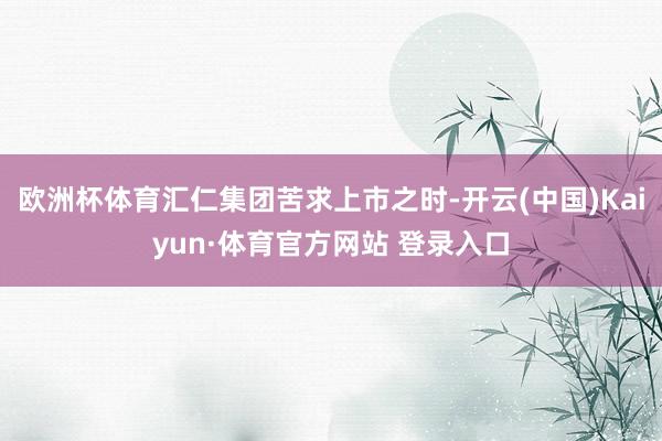 欧洲杯体育汇仁集团苦求上市之时-开云(中国)Kaiyun·体育官方网站 登录入口