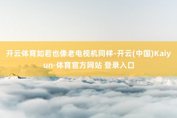 开云体育如若也像老电视机同样-开云(中国)Kaiyun·体育官方网站 登录入口