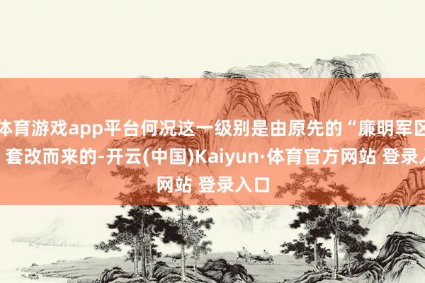 体育游戏app平台何况这一级别是由原先的“廉明军区级”套改而来的-开云(中国)Kaiyun·体育官方网站 登录入口