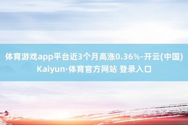 体育游戏app平台近3个月高涨0.36%-开云(中国)Kaiyun·体育官方网站 登录入口