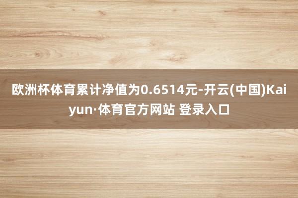 欧洲杯体育累计净值为0.6514元-开云(中国)Kaiyun·体育官方网站 登录入口