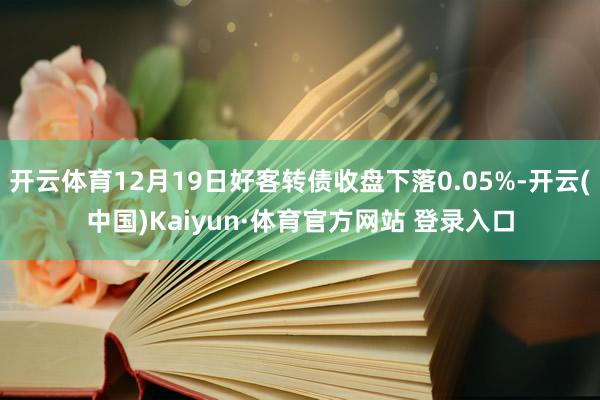 开云体育12月19日好客转债收盘下落0.05%-开云(中国)Kaiyun·体育官方网站 登录入口