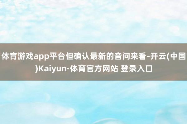 体育游戏app平台但确认最新的音问来看-开云(中国)Kaiyun·体育官方网站 登录入口