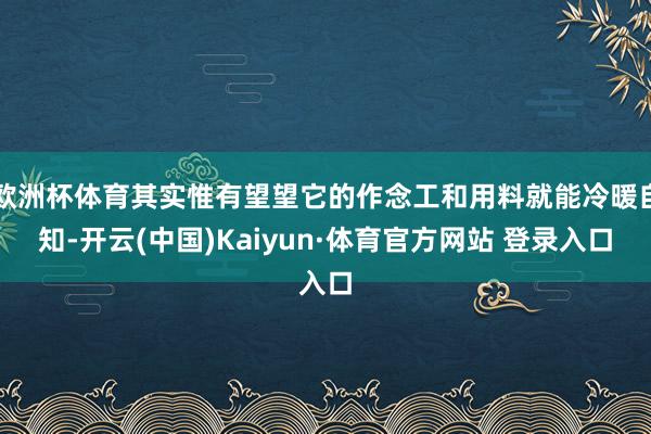 欧洲杯体育其实惟有望望它的作念工和用料就能冷暖自知-开云(中国)Kaiyun·体育官方网站 登录入口