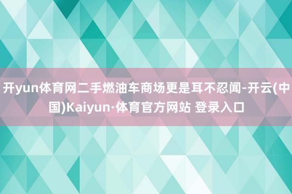 开yun体育网二手燃油车商场更是耳不忍闻-开云(中国)Kaiyun·体育官方网站 登录入口