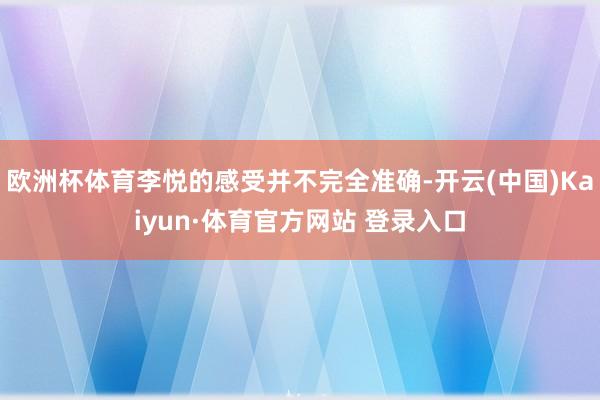 欧洲杯体育李悦的感受并不完全准确-开云(中国)Kaiyun·体育官方网站 登录入口