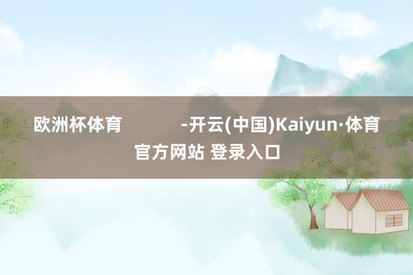 欧洲杯体育            -开云(中国)Kaiyun·体育官方网站 登录入口