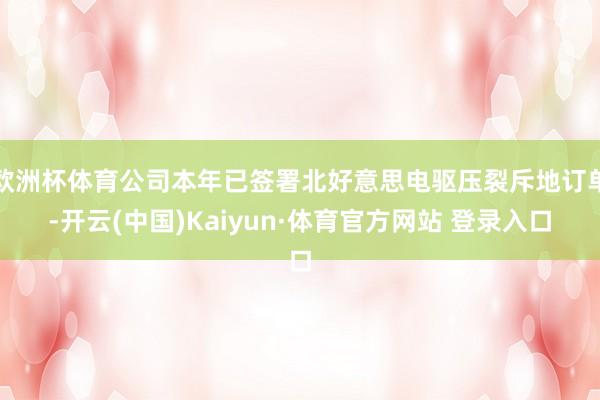 欧洲杯体育公司本年已签署北好意思电驱压裂斥地订单-开云(中国)Kaiyun·体育官方网站 登录入口