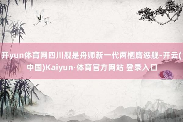 开yun体育网四川舰是舟师新一代两栖膺惩舰-开云(中国)Kaiyun·体育官方网站 登录入口