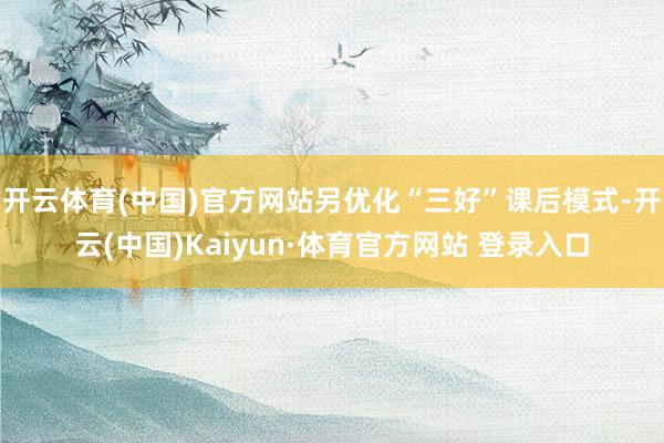 开云体育(中国)官方网站另优化“三好”课后模式-开云(中国)Kaiyun·体育官方网站 登录入口