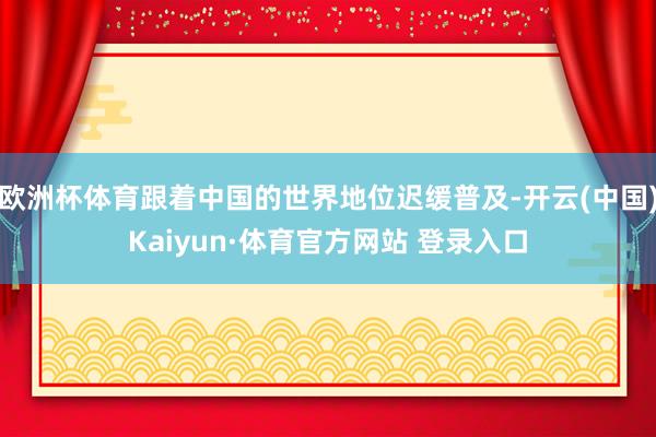 欧洲杯体育跟着中国的世界地位迟缓普及-开云(中国)Kaiyun·体育官方网站 登录入口