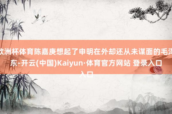欧洲杯体育陈嘉庚想起了申明在外却还从未谋面的毛泽东-开云(中国)Kaiyun·体育官方网站 登录入口