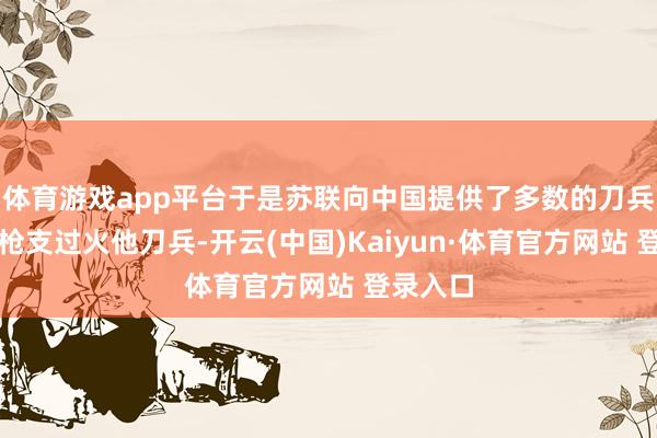 体育游戏app平台于是苏联向中国提供了多数的刀兵火炮、枪支过火他刀兵-开云(中国)Kaiyun·体育官方网站 登录入口