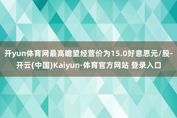 开yun体育网最高瞻望经营价为15.0好意思元/股-开云(中国)Kaiyun·体育官方网站 登录入口