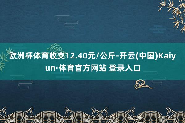 欧洲杯体育收支12.40元/公斤-开云(中国)Kaiyun·体育官方网站 登录入口