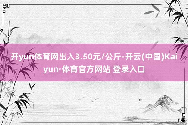 开yun体育网出入3.50元/公斤-开云(中国)Kaiyun·体育官方网站 登录入口