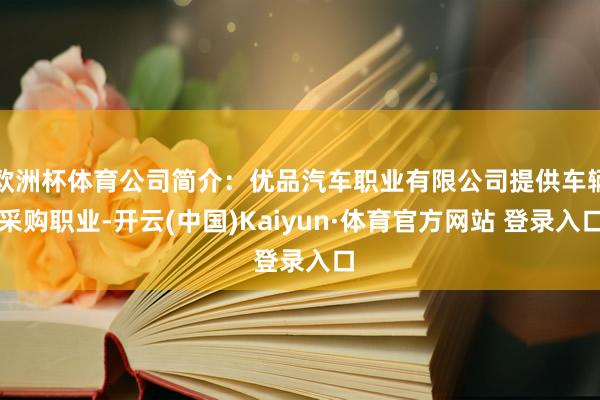 欧洲杯体育公司简介：优品汽车职业有限公司提供车辆采购职业-开云(中国)Kaiyun·体育官方网站 登录入口