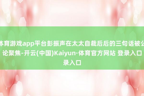 体育游戏app平台彭振声在太太自裁后后的三句话被公论聚焦-开云(中国)Kaiyun·体育官方网站 登录入口