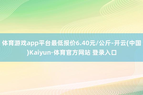 体育游戏app平台最低报价6.40元/公斤-开云(中国)Kaiyun·体育官方网站 登录入口