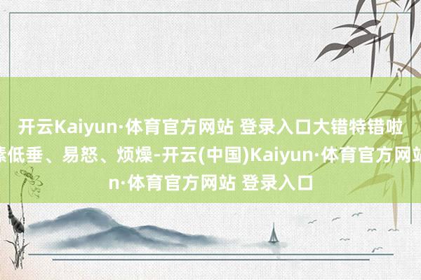 开云Kaiyun·体育官方网站 登录入口大错特错啦！恒久情愫低垂、易怒、烦燥-开云(中国)Kaiyun·体育官方网站 登录入口