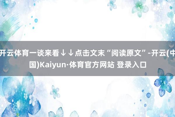 开云体育一谈来看↓↓点击文末“阅读原文”-开云(中国)Kaiyun·体育官方网站 登录入口