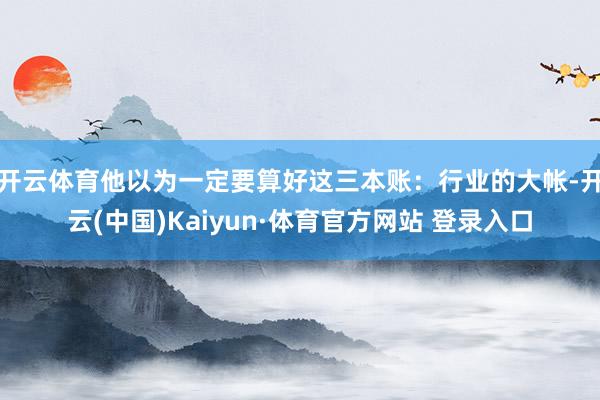 开云体育他以为一定要算好这三本账：行业的大帐-开云(中国)Kaiyun·体育官方网站 登录入口