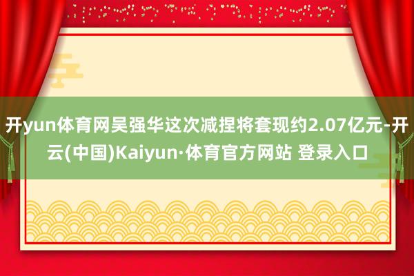 开yun体育网吴强华这次减捏将套现约2.07亿元-开云(中国)Kaiyun·体育官方网站 登录入口