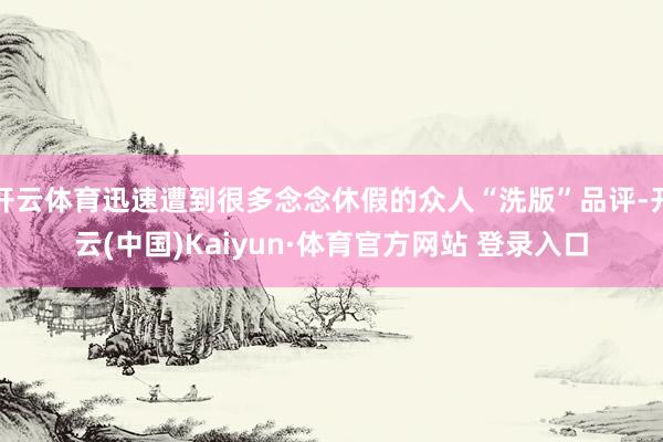 开云体育迅速遭到很多念念休假的众人“洗版”品评-开云(中国)Kaiyun·体育官方网站 登录入口