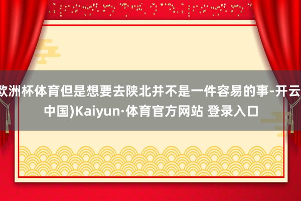 欧洲杯体育但是想要去陕北并不是一件容易的事-开云(中国)Kaiyun·体育官方网站 登录入口