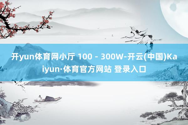 开yun体育网小厅 100 - 300W-开云(中国)Kaiyun·体育官方网站 登录入口