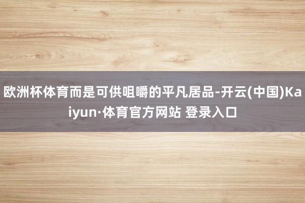 欧洲杯体育而是可供咀嚼的平凡居品-开云(中国)Kaiyun·体育官方网站 登录入口