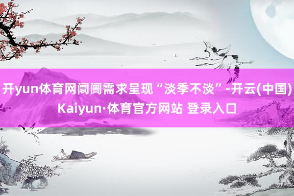 开yun体育网阛阓需求呈现“淡季不淡”-开云(中国)Kaiyun·体育官方网站 登录入口
