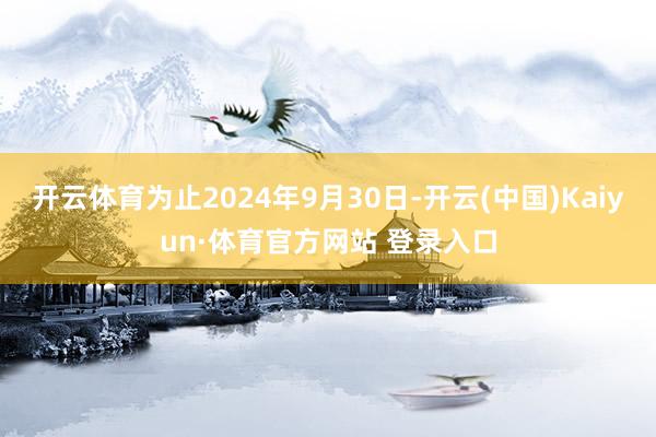 开云体育为止2024年9月30日-开云(中国)Kaiyun·体育官方网站 登录入口
