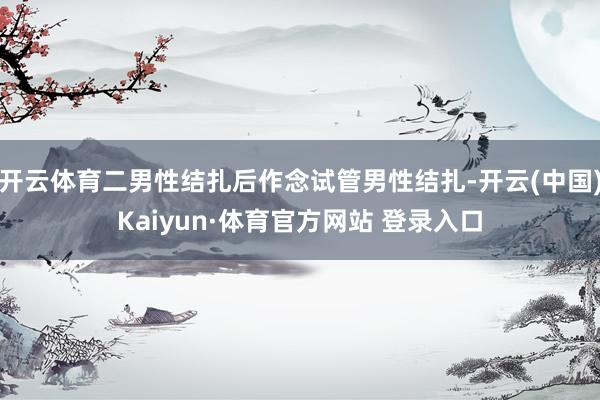 开云体育二男性结扎后作念试管男性结扎-开云(中国)Kaiyun·体育官方网站 登录入口