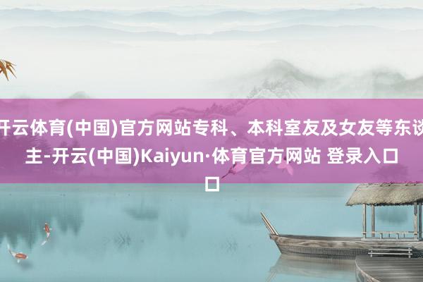 开云体育(中国)官方网站专科、本科室友及女友等东谈主-开云(中国)Kaiyun·体育官方网站 登录入口