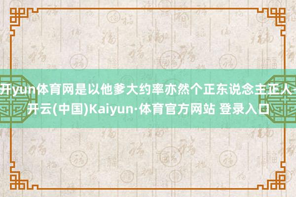 开yun体育网是以他爹大约率亦然个正东说念主正人-开云(中国)Kaiyun·体育官方网站 登录入口