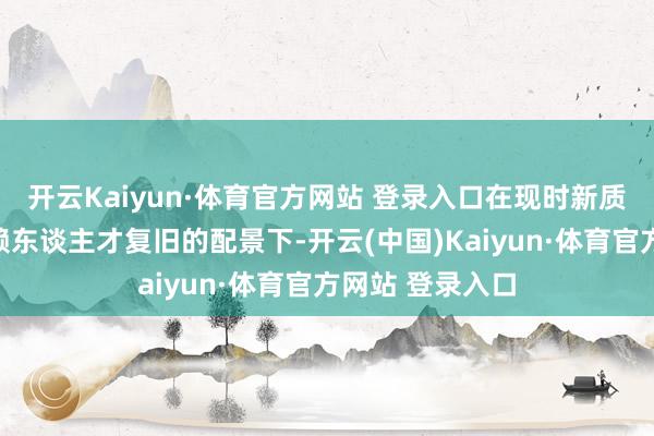 开云Kaiyun·体育官方网站 登录入口在现时新质分娩力主要依赖东谈主才复旧的配景下-开云(中国)Kaiyun·体育官方网站 登录入口