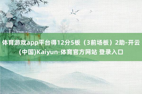 体育游戏app平台得12分5板（3前场板）2助-开云(中国)Kaiyun·体育官方网站 登录入口