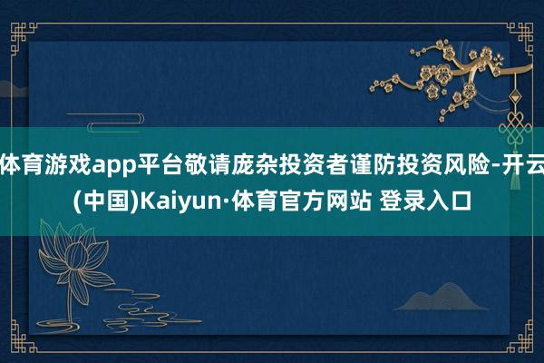 体育游戏app平台敬请庞杂投资者谨防投资风险-开云(中国)Kaiyun·体育官方网站 登录入口