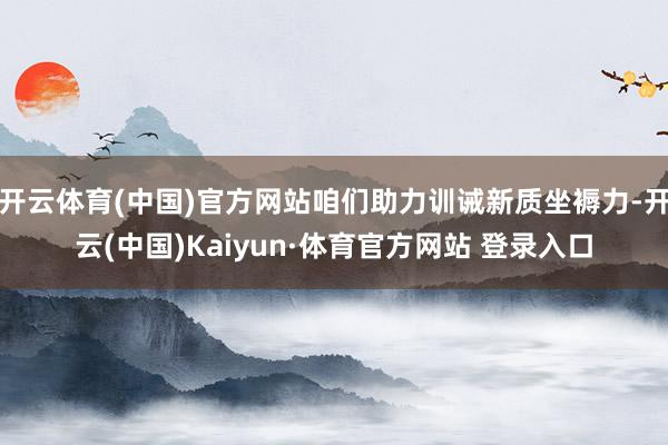 开云体育(中国)官方网站咱们助力训诫新质坐褥力-开云(中国)Kaiyun·体育官方网站 登录入口