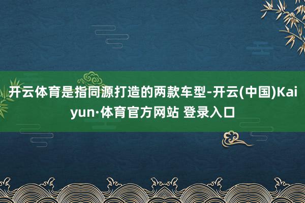 开云体育是指同源打造的两款车型-开云(中国)Kaiyun·体育官方网站 登录入口