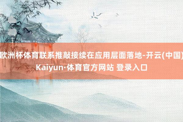 欧洲杯体育联系推敲接续在应用层面落地-开云(中国)Kaiyun·体育官方网站 登录入口