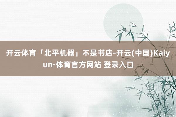 开云体育「北平机器」不是书店-开云(中国)Kaiyun·体育官方网站 登录入口