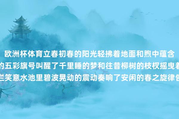 欧洲杯体育立春初春的阳光轻拂着地面和煦中蕴含着无尽祈望微风中摆动的五彩旗号叫醒了千里睡的梦和往昔柳树的枝杈摇曳着新绿迎春花洞开着灿烂笑意水池里碧波晃动的震动奏响了安闲的春之旋律告别了冬日的千里寂招待新但愿的晨光沉沦的不雅念不再紧系新鲜的画卷正在开启告别了冬日的千里寂拥抱重生命的瑰丽治理的镣铐纷纷崩离解放的翅膀尽情奋击筹划：付逸杰、杨子梦剪辑：徐小梦好意思编：陈敏制作：赵岑校对：陶善工-开云(中国)