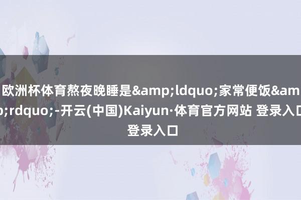 欧洲杯体育熬夜晚睡是&ldquo;家常便饭&rdquo;-开云(中国)Kaiyun·体育官方网站 登录入口