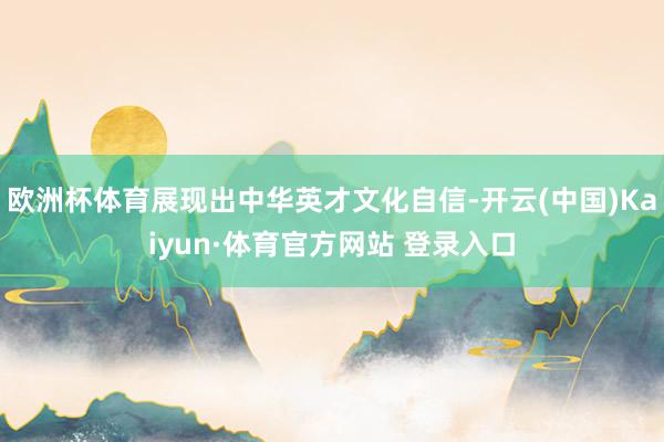 欧洲杯体育展现出中华英才文化自信-开云(中国)Kaiyun·体育官方网站 登录入口
