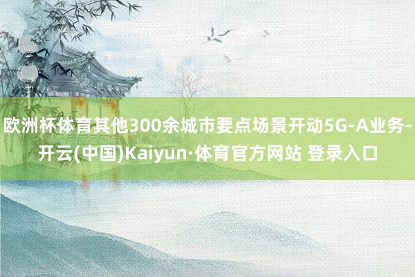 欧洲杯体育其他300余城市要点场景开动5G-A业务-开云(中国)Kaiyun·体育官方网站 登录入口