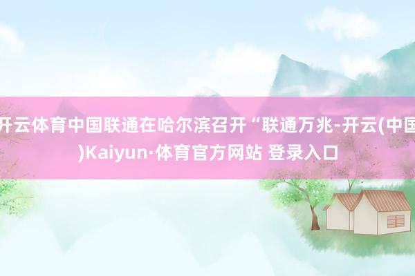 开云体育中国联通在哈尔滨召开“联通万兆-开云(中国)Kaiyun·体育官方网站 登录入口